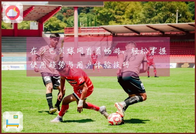 在沙巴买球网首页畅游，轻松掌握使用趋势与用户体验技巧